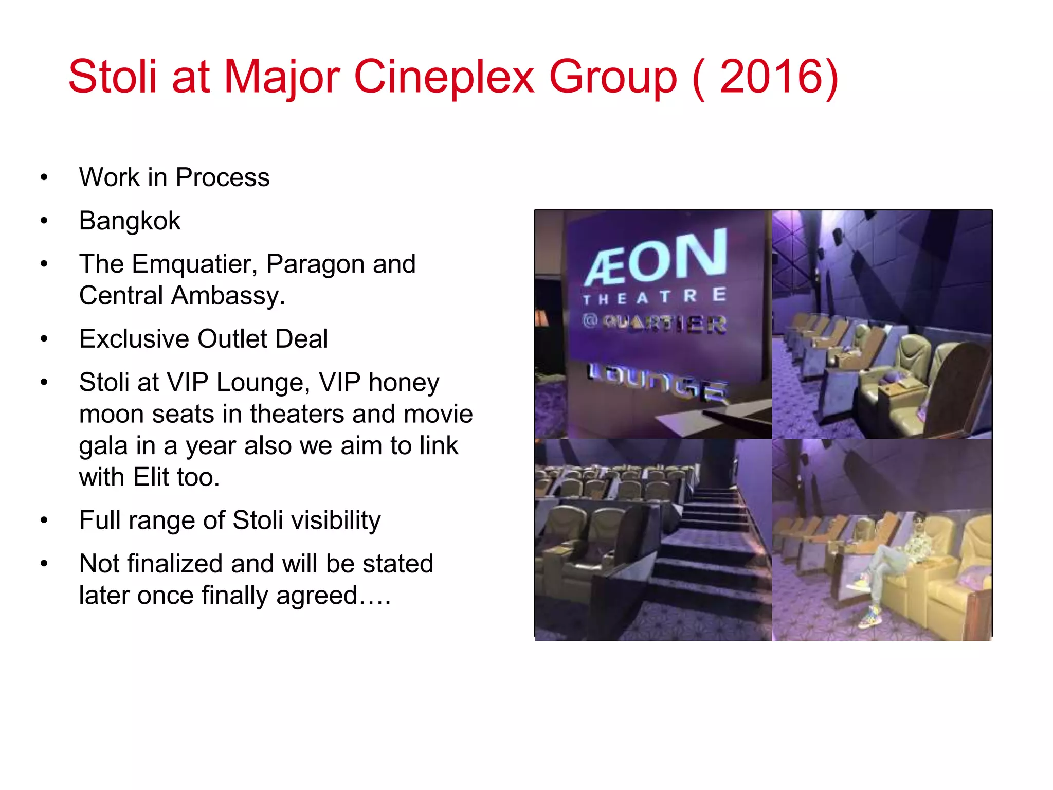Stoli at Major Cineplex Group ( 2016)
• Work in Process
• Bangkok
• The Emquatier, Paragon and
Central Ambassy.
• Exclusive Outlet Deal
• Stoli at VIP Lounge, VIP honey
moon seats in theaters and movie
gala in a year also we aim to link
with Elit too.
• Full range of Stoli visibility
• Not finalized and will be stated
later once finally agreed….
Photos
 