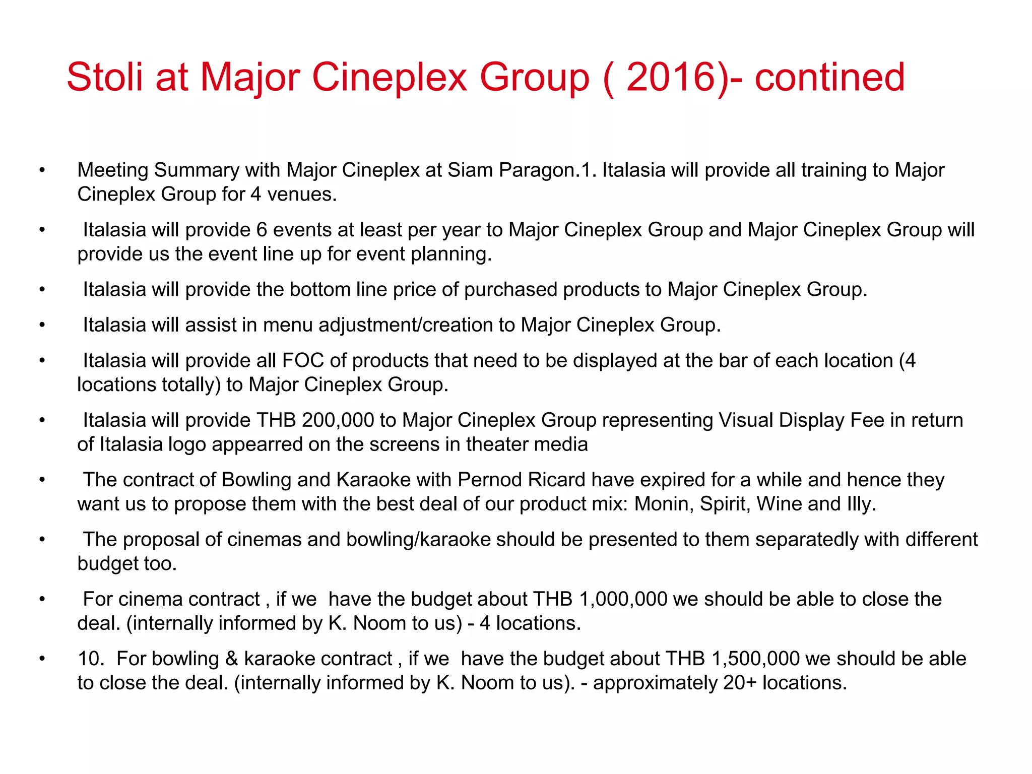 Stoli at Major Cineplex Group ( 2016)- contined
• Meeting Summary with Major Cineplex at Siam Paragon.1. Italasia will provide all training to Major
Cineplex Group for 4 venues.
• Italasia will provide 6 events at least per year to Major Cineplex Group and Major Cineplex Group will
provide us the event line up for event planning.
• Italasia will provide the bottom line price of purchased products to Major Cineplex Group.
• Italasia will assist in menu adjustment/creation to Major Cineplex Group.
• Italasia will provide all FOC of products that need to be displayed at the bar of each location (4
locations totally) to Major Cineplex Group.
• Italasia will provide THB 200,000 to Major Cineplex Group representing Visual Display Fee in return
of Italasia logo appearred on the screens in theater media
• The contract of Bowling and Karaoke with Pernod Ricard have expired for a while and hence they
want us to propose them with the best deal of our product mix: Monin, Spirit, Wine and Illy.
• The proposal of cinemas and bowling/karaoke should be presented to them separatedly with different
budget too.
• For cinema contract , if we have the budget about THB 1,000,000 we should be able to close the
deal. (internally informed by K. Noom to us) - 4 locations.
• 10. For bowling & karaoke contract , if we have the budget about THB 1,500,000 we should be able
to close the deal. (internally informed by K. Noom to us). - approximately 20+ locations.
 