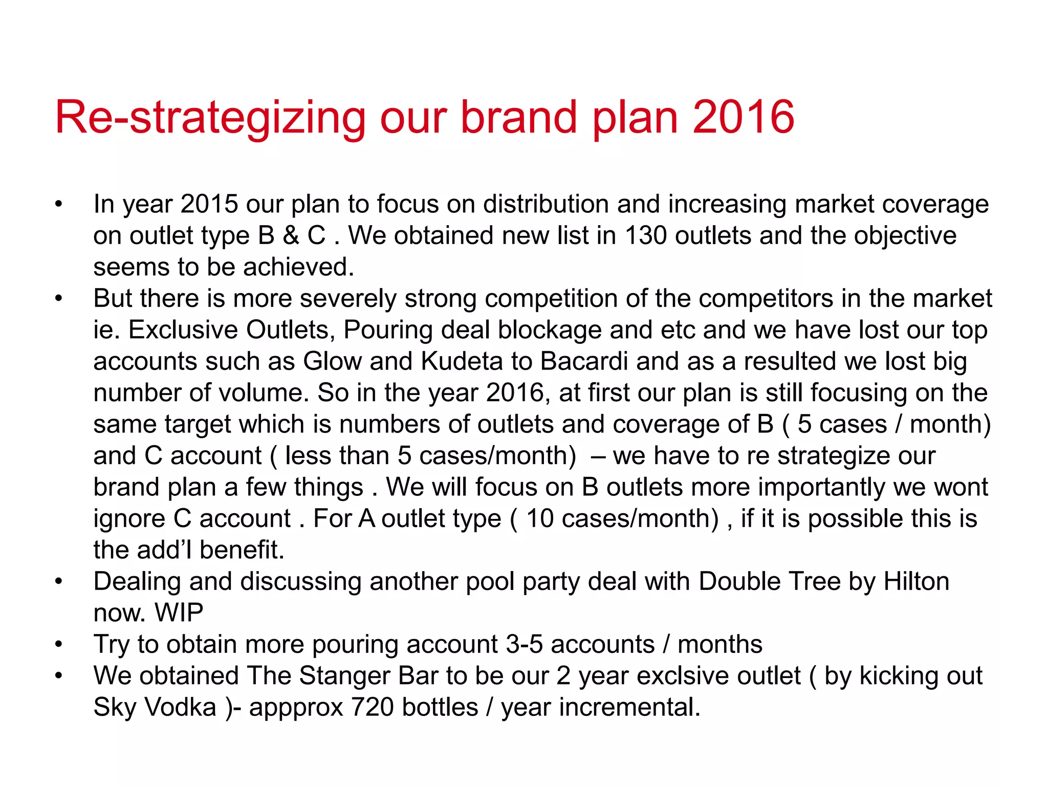 Re-strategizing our brand plan 2016
• In year 2015 our plan to focus on distribution and increasing market coverage
on outlet type B & C . We obtained new list in 130 outlets and the objective
seems to be achieved.
• But there is more severely strong competition of the competitors in the market
ie. Exclusive Outlets, Pouring deal blockage and etc and we have lost our top
accounts such as Glow and Kudeta to Bacardi and as a resulted we lost big
number of volume. So in the year 2016, at first our plan is still focusing on the
same target which is numbers of outlets and coverage of B ( 5 cases / month)
and C account ( less than 5 cases/month) – we have to re strategize our
brand plan a few things . We will focus on B outlets more importantly we wont
ignore C account . For A outlet type ( 10 cases/month) , if it is possible this is
the add’l benefit.
• Dealing and discussing another pool party deal with Double Tree by Hilton
now. WIP
• Try to obtain more pouring account 3-5 accounts / months
• We obtained The Stanger Bar to be our 2 year exclsive outlet ( by kicking out
Sky Vodka )- appprox 720 bottles / year incremental.
 