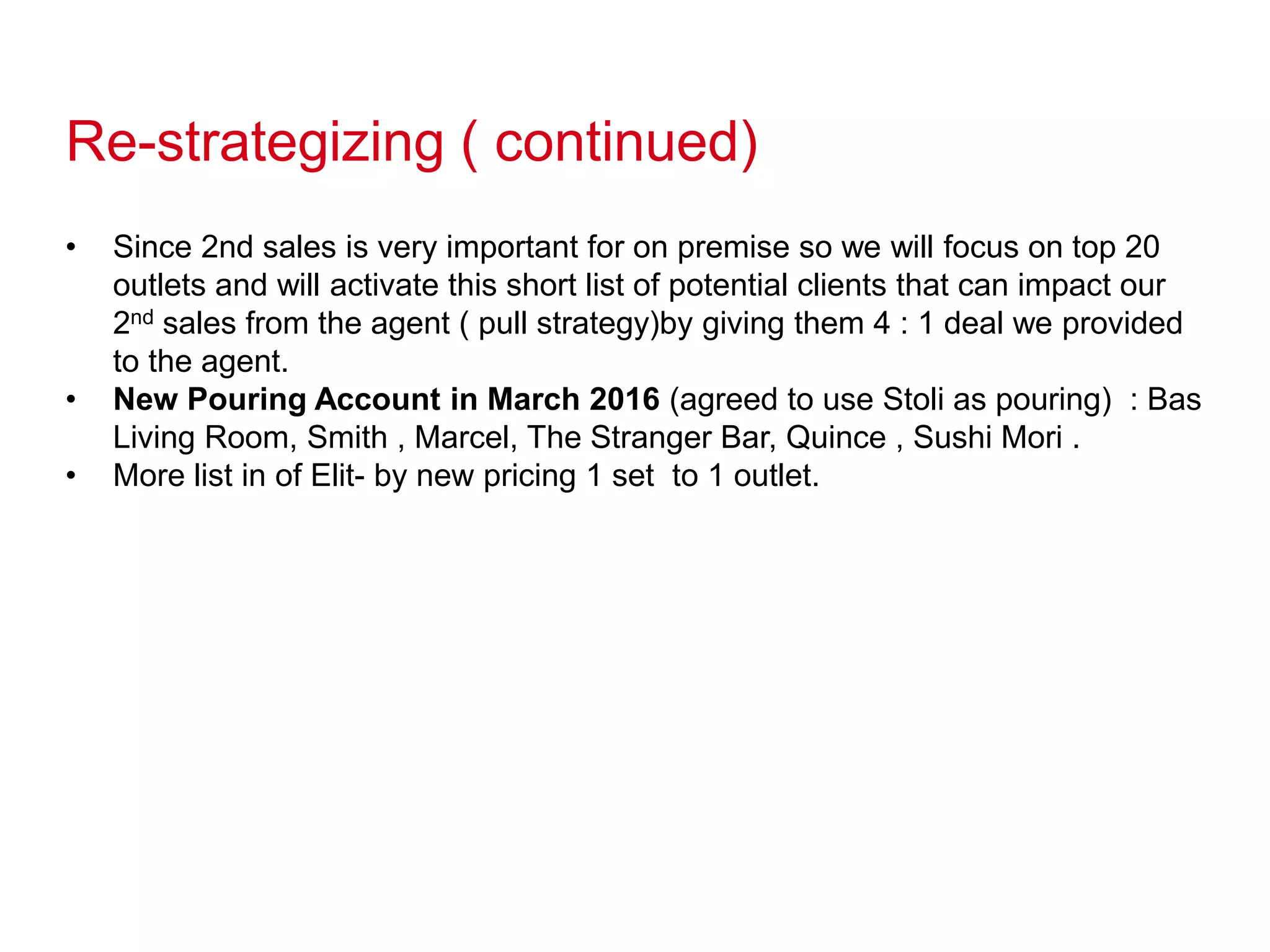 Re-strategizing ( continued)
• Since 2nd sales is very important for on premise so we will focus on top 20
outlets and will activate this short list of potential clients that can impact our
2nd sales from the agent ( pull strategy)by giving them 4 : 1 deal we provided
to the agent.
• New Pouring Account in March 2016 (agreed to use Stoli as pouring) : Bas
Living Room, Smith , Marcel, The Stranger Bar, Quince , Sushi Mori .
• More list in of Elit- by new pricing 1 set to 1 outlet.
 