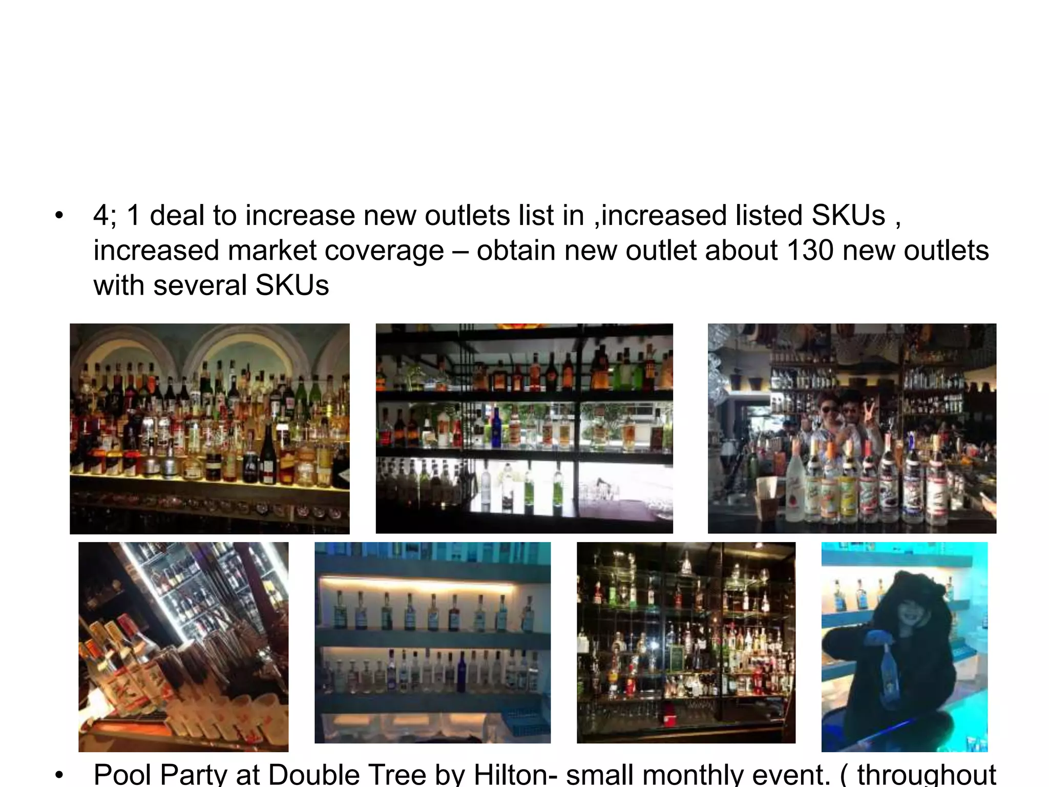 • 4; 1 deal to increase new outlets list in ,increased listed SKUs ,
increased market coverage – obtain new outlet about 130 new outlets
with several SKUs
• Pool Party at Double Tree by Hilton- small monthly event. ( throughout
 