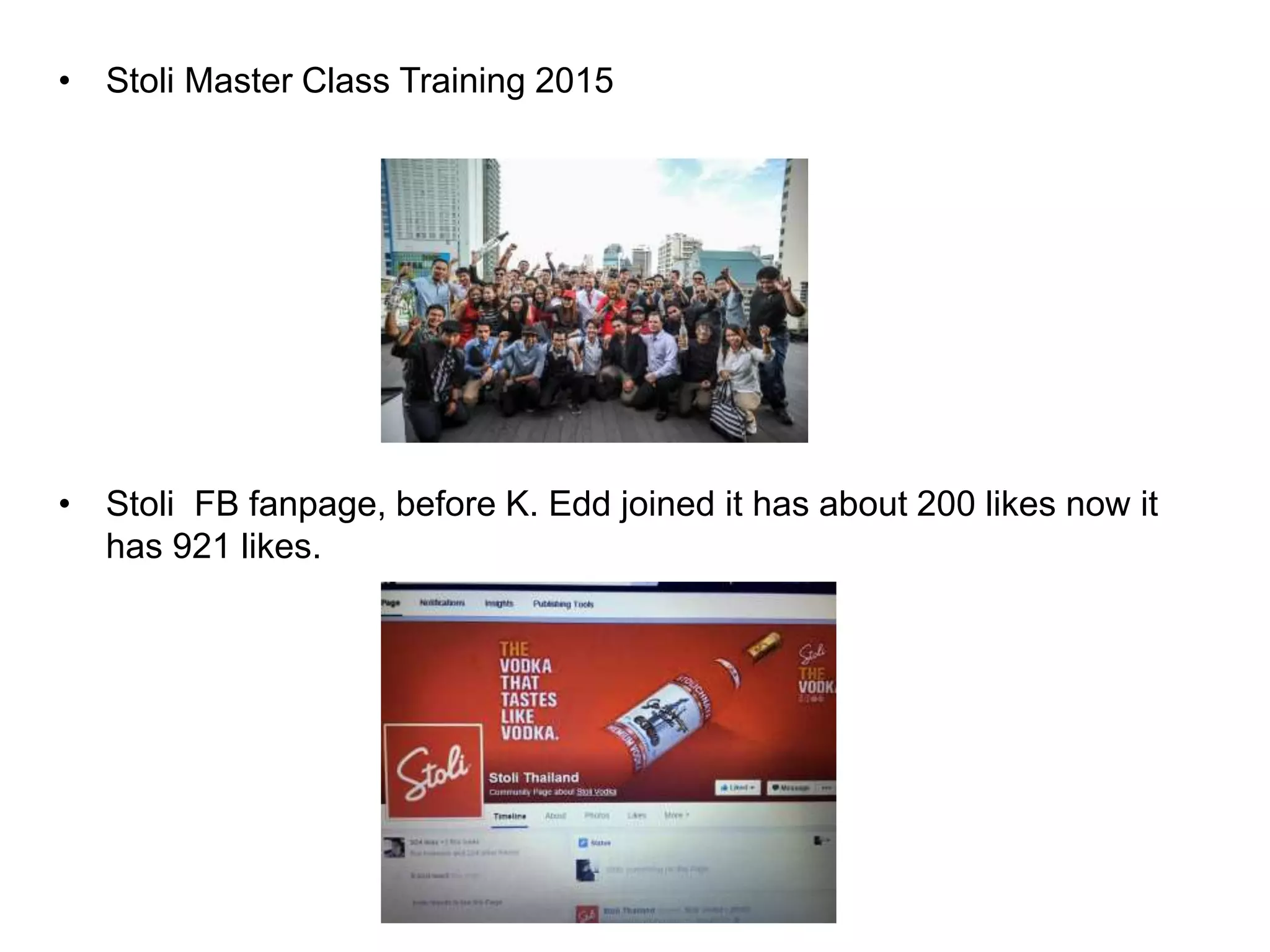 • Stoli Master Class Training 2015
• Stoli FB fanpage, before K. Edd joined it has about 200 likes now it
has 921 likes.
 