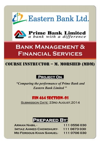 Project On_
“Comparing the performance of Prime Bank and
Eastern Bank Limited "
Bank Management &
Financial Services
COURSE INSTRUCTOR – M. Morshed (mdm)
FIN 464 SECTION-01
Submission Date: 23rd August,2014
Prepared By:
Arman Nabil - 111 0556 030
Imtiaz Ahmed Chowdhury- 111 0673 030
Md Ferdous Khan Samuel- 111 0706 030
 