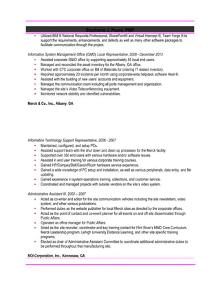 Stephanie J. Poore, PMP
 Utilized IBM ® Rational Requisite Professional, SharePoint® and Virtual Intercept ®, Team Forge ® to
support the requirements, enhancements, and defects as well as many other software packages to
facilitate communication through the project.
Information System Management Office (ISMO) Local Representative, 2008 - December 2013
 Assisted corporate ISMO office by supporting approximately 55 local end users.
 Managed and reconciled the asset inventory for the Albany, GA office.
 Worked with CTC corporate office on Bill of Materials for ordering IT related inventory.
 Reported approximately 20 incidents per month using corporate-wide helpdesk software Heat ®.
 Assisted with the building of new users’ accounts and equipment.
 Managed the communication room including all ports management and organization.
 Managed the site’s Video Teleconferencing equipment.
 Monitored network stability and identified vulnerabilities.
Merck & Co., Inc., Albany, GA
Information Technology Support Representative, 2006 - 2007
 Maintained, configured, and setup PCs.
 Assisted support team with the shut down and clean up processes for the Merck facility.
 Supported over 350 end users with various hardware and/or software issues.
 Assisted in end user training for various corporate training courses.
 Gained HP/Compaq/Dell/Canon/Ricoh hardware service experience.
 Gained a wide knowledge of PC setup and installation, as well as various peripherals, data entry, and file
updating.
 Gained experience in system-operations training, collections, and customer service.
 Coordinated and managed projects with outside vendors on the site’s video system.
Administrative Assistant III, 2002 – 2007
 Acted as co-writer and editor for the site communication vehicles including the site newsletters, video
system, and other various publications.
 Performed duties as the website publisher for local Merck sites as directed by the corporate offices.
 Acted as the point of contact and co-event planner for all events on and off site disseminated through
Public Affairs.
 Operated as office manager for Public Affairs.
 Acted as the site recruiter, coordinator and key training contact for Flint River’s MMD Core Curriculum,
Merck Leadership program, Lehigh University Distance Learning, and other site specific training
programs.
 Elected as chair of Administrative Assistant Committee to coordinate additional administrative duties to
be performed throughout that manufacturing site.
ROI Corporation, Inc., Kennesaw, GA
 