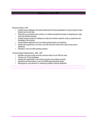 Stephanie J. Poore, PMP
Business Analyst II, 2001
 Created Access databases and extensive Microsoft ® Excel spreadsheets for various projects to track
historical and current data.
 Performed as a productive team member on a software development project on integrating two major
credit card software products.
 Created training manuals for employees as well as the outside customers using my experience and
knowledge of the products.
 Tested software applications and accurately reported results and resolutions.
 Worked with programmers, end users, and other technical vendors with a high success rate or
satisfaction.
 Operated in Java and UNIX operating systems.
Technical Support Representative, 1999 – 2001
 Identified root cause quickly and took corrective action for over 500 end users.
 Trained up to 15 new employees.
 Created and implemented a new training manual for new software products.
 Operated and trained others in use of an AS400 based operating system.
 Recognized as a top performer in maintaining excellent customer satisfaction.
 