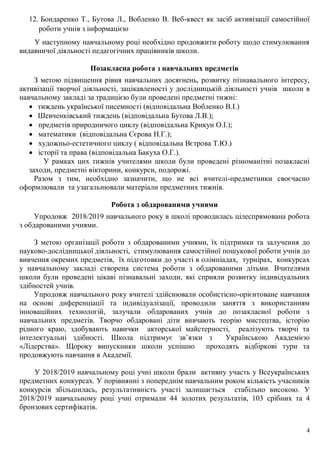 4
12. Бондаренко Т., Бутова Л., Вобленко В. Веб-квест як засіб активізації самостійної
роботи учнів з інформацією
У наступному навчальному році необхідно продовжити роботу щодо стимулювання
видавничої діяльності педагогічних працівників школи.
Позакласна робота з навчальних предметів
З метою підвищення рівня навчальних досягнень, розвитку пізнавального інтересу,
активізації творчої діяльності, зацікавленості у дослідницькій діяльності учнів школи в
навчальному закладі за традицією були проведені предметні тижні:
 тиждень української писемності (відповідальна Вобленко В.І.)
 Шевченківський тиждень (відповідальна Бутова Л.В.);
 предметів природничого циклу (відповідальна Крикун О.І.);
 математики (відповідальна Сєрова Н.Г.);
 художньо-естетичного циклу ( відповідальна Вєтрова Т.Ю.)
 історії та права (відповідальна Бакуха О.Г.).
У рамках цих тижнів учителями школи були проведені різноманітні позакласні
заходи, предметні вікторини, конкурси, подорожі.
Разом з тим, необхідно зазначити, що не всі вчителі-предметники своєчасно
оформлювали та узагальнювали матеріали предметних тижнів.
Робота з обдарованими учнями
Упродовж 2018/2019 навчального року в школі проводилась цілеспрямована робота
з обдарованими учнями.
З метою організації роботи з обдарованими учнями, їх підтримки та залучення до
науково-дослідницької діяльності, стимулювання самостійної пошукової роботи учнів до
вивчення окремих предметів, їх підготовки до участі в олімпіадах, турнірах, конкурсах
у навчальному закладі створена система роботи з обдарованими дітьми. Вчителями
школи були проведені цікаві пізнавальні заходи, які сприяли розвитку індивідуальних
здібностей учнів.
Упродовж навчального року вчителі здійснювали особистісно-орієнтоване навчання
на основі диференціації та індивідуалізації, проводили заняття з використанням
інноваційних технологій, залучали обдарованих учнів до позакласної роботи з
навчальних предметів. Творчо обдаровані діти вивчають теорію мистецтва, історію
рідного краю, здобувають навички акторської майстерності, реалізують творчі та
інтелектуальні здібності. Школа підтримує зв’язки з Українською Академією
«Лідерства». Щороку випускники школи успішно проходять відбіркові тури та
продовжують навчання в Академії.
У 2018/2019 навчальному році учні школи брали активну участь у Всеукраїнських
предметних конкурсах. У порівнянні з попереднім навчальним роком кількість учасників
конкурсів збільшилась, результативність участі залишається стабільно високою. У
2018/2019 навчальному році учні отримали 44 золотих результатів, 103 срібних та 4
бронзових сертифікатів.
 