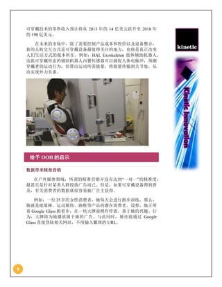 9
可穿戴技术的零售收入预计将从 2013 年的 14 亿美元跃升至 2018 年
的 190 亿美元。
在未来的市场中，除了需要控制产品成本和售价以及设备整合，
新的人机交互方式是可穿戴设备最值得关注的地方，也将是真正改变
人们生活方式的根本所在。例如：HAL Exoskeleton 肢体辅助机器人。
这款可穿戴形态的辅助机器人内置传感器可以捕捉人体电脉冲，预测
穿戴者的运动行为，估算出运动所需能量，将能量传输到关节处，从
而实现外力负重。
给予 OOH 的启示
数据带来精准营销
在户外媒体领域，所谓的精准营销并没有达到“一对一”的精准度，
最甚只是针对某类人群投放广告而已。但是，如果可穿戴设备得到普
及，有关消费者的数据就很容易被广告主获得。
例如：一位35岁的女性消费者，她每天会进行跑步训练。那么，
她就是能量棒、运动服饰、跑鞋等产品的潜在消费者。设想，她正带
着 Google Glass 跑着步，在一块大牌前稍作停留。基于她的兴趣、行
为，大牌将为她播放属于她的广告。与此同时，她还能通过 Google
Glass 直接登陆相关网站，不用输入繁琐的 URL。
 