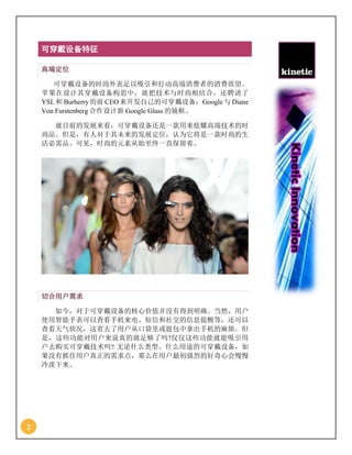 2
可穿戴设备特征
高端定位
可穿戴设备的时尚外表足以吸引和打动高端消费者的消费欲望。
苹果在设计其穿戴设备构思中，就把技术与时尚相结合，还聘请了
YSL和 Burberry的前 CEO来开发自己的可穿戴设备；Google与 Diane
Von Furstenberg 合作设计新 Google Glass 的镜框。
就目前的发展来看，可穿戴设备还是一款用来炫耀高端技术的时
尚品。但是，有人对于其未来的发展定位，认为它将是一款时尚的生
活必需品。可见，时尚的元素从始至终一直保留着。
切合用户需求
如今，对于可穿戴设备的核心价值并没有得到明确。当然，用户
使用智能手表可以查看手机来电、短信和社交的信息提醒等，还可以
查看天气状况，这省去了用户从口袋里或提包中拿出手机的麻烦。但
是，这些功能对用户来说真的就足够了吗?仅仅这些功能就能吸引用
户去购买可穿戴技术吗? 无论什么类型、什么用途的可穿戴设备，如
果没有抓住用户真正的需求点，那么在用户最初强烈的好奇心会慢慢
冷淡下来。
 