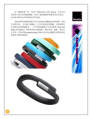 6
从“健康管理”和 “时尚”领域为切入点的 iWatch，不仅可以
采集用户的生活和健康数据，给用户提供健康管理服务和治疗指引，
还具备有移动支付和智能家居等功能。
这款有弹性的橡胶智能手环长 Jawbone 佩戴起来也很舒服。同时，
它也很有用， 若在晚上佩戴它，它可以追踪你的睡眠，长按按键可
以切换活动和睡眠模式。一个不同的按键组合可以切换到 Stopwatch
Mode (秒表模式)，收集某项运动的数据，例如举重、瑜伽、固定自
行车等。伴侣应用(companion app )会标记这些运动数据并估算相应时
间段的卡路里消耗量。
 