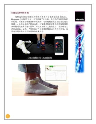 7
以脚为支撑 SHOE 类
更贴近生活的穿戴形式将成为未来可穿戴智能设备的重点。
Heapsylon 公司研发出了一种智能袜子计步器，由舒适的智能织物材
料构成，内置微型传感器和导电织物，可以将数据发送至配套的通信
脚踝上，从而记录用户的运动量。可穿戴式智能设备不应该仅仅局限
在眼镜或是腕表上这么简单，应该更加融入人们的生活，甚至成为生
活的必需品。显然，“智能袜子”计步器的概念已经得到了认可，或
将改变健康和运动监测设备的未来形态。
 