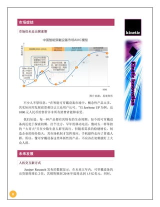8
市场症结
市场仍未走出探索期
图片来源：易观智库
不少人不禁叹息：“在智能可穿戴设备市场中，概念性产品太多，
其实际应用发展前景难以让大众用户认可。”以 Jawbone UP 为例，近
1000 元人民币的售价并非所有消费者能够承受。
我们知道，每一种产品都有其特有的生命周期，如今的可穿戴设
备尚还处于探索初期。打个比方，早年的移动电话，像砖头一样笨拙
的“大哥大”只在少数生意人群里流行。但随着需求的稳健增长，制
造企业的纷纷投入，其市场机制才发挥效应，手机最终走向了普通人
群。所以，像可穿戴设备这类革新性的产品，不应该在初期就盯上大
众人群。
未来发展
人机交互新方式
Juniper Research 发布的数据显示，在未来五年内，可穿戴设备的
出货量将增长 2 倍，其销售额到 2018 年底将达到 1.5 亿美元。同时，
 