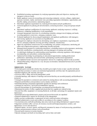  Established recruiting requirements by studying organization plans and objectives; meeting with
managers to discuss needs.
 Builds applicant sources by researching and contacting community services,colleges, employment
agencies, recruiters, media, and internet sites; providing organization information, opportunities,and
benefits; making presentations; maintaining rapport.
 Determined applicant requirements by studying job description and job qualifications.
 Attracted applicants by placing job advertisements; contacting recruiters, using newsgroups and job
sites.
 Determined applicant qualifications by interviewing applicants; analyzing responses; verifying
references; comparing qualifications to job requirements.
 Arranged management interviews by coordinating schedules; arranges travel, lodging, and meals;
escorting applicant to interviews; arranging community tours.
 Evaluated applicants by discussing job requirements and applicant qualifications with managers;
interviewing applicants on consistent set ofqualifications.
 Managed new employee relocation by determining new employee requirements; negotiating with
movers; arranging temporary housing; providing community introductions.
 Improved organization attractiveness by recommending new policies and practices; monitoring job
offers and compensation practices; emphasizing benefits and perks.
 Managed intern program by conducting orientations; scheduling rotations and assignments; monitoring
intern job contributions; coaching interns; advising managers on training and coaching.
 Avoided legal challenges by understanding current legislation; enforcing regulations with managers;
recommending new procedures; conducting training.
 Updated job knowledge by participating in educational opportunities; reading professional
publications; maintaining personal networks; participating in professional organizations.
 Accomplished human resources and organization mission by completing related results as needed.
 Obtained Recruiting obligations in a very fast pace environment, Scheduled between 20-25 possible
candidates daily.
Administrative Assistant
• Welcomed guests and decide whether they should be given right of entry to meet specific individuals
• Ensured that customers or visitors are entertained appropriately until they meet the appropriate person
• Handled telephone calls and relay messages
• Overseen office’s filing and record management needs
• Attended meetings, take minutes of meetings and ensure that they are recorded properly and distributed as
instructed
• Arranged for payments to contractors and vendors by creating liaison with accounting departments
• Prepared and distribute correspondence such as memos and letters
• Scheduled meetings and prepare appropriate agendas for meetings and conferences
• Arranged for executives’ travel and accommodation logistics
• Ensured that packages for board meetings are prepared and distributed in time
• Maintained inventory of office supplies and ensure that low supplies are ordered in time
• Ensured that office equipment is in running flawlessly at all times and arrange for equipment repairs and
maintenance
• Scheduled and assign administrative projects and ensure that results are expedited
• Prepared administrative reports for the benefit of the management
• Made sure that confidentiality is maintained for both verbal and written information
• Handled administrative issues and conflicts in accordance to the company’s policies
• Assisted data entry staff with performing data entry tasks by providing informational support to them
• Organized and direct office services,for instance; records and budget preparation, workers, and
maintenance so as to aid executives
• Prepared memos, invoices, reports, and financial statements by means of word processing,spreadsheet,
database,and presentation software such as PowerPoint
• Ensured quick response to routine inquiries
• Opened, arranged, and dealt out incoming mail such as faxes and email.
 