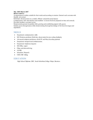 May 2005-March 2007
Hostess/waitress
Assigned guest to tables suitable for their needs and according to rotation. Greeted each customer with
friendly eye contact
Performed all transactions in a cordial, efficient and professional manner
Communicated with other kitchen team members to ensure food was prepared on time and correctly
Provided excellent customer service
Demonstrated genuine hospitality while greeting and establishing rapport with guests.
Guided guests through menus while demonstrating thorough knowledge of the food, beverages and
ingredients.
SKILLS
 Exceptional communication skills
 MS Windows proficient Multi-line phone talent Invoice coding familiarity
 Advanced computer proficiency (both PC and Mac) decoding aptitude
 Exceptional interpersonal communication
 Exceptional telephone etiquette
 MS Office expert
 Filing and data archiving
 AS/400
 Scheduler, Dispatch
 CMS-1500 billing
EDUCATION
High School Diploma 2005. South Suburban College Major, Business
 