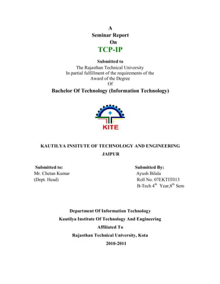 A
Seminar Report
On
TCP-IP
Submitted to
The Rajasthan Technical University
In partial fulfillment of the requirements of the
Award of the Degree
Of
Bachelor Of Technology (Information Technology)
KAUTILYA INSITUTE OF TECHNOLOGY AND ENGINEERING
JAIPUR
Submitted to: Submitted By:
Mr. Chetan Kumar Ayush Bilala
(Dept. Head) Roll No. 07EKTIT013
B-Tech 4th
Year,8th
Sem
Department Of Information Technology
Kautilya Institute Of Technology And Engineering
Affiliated To
Rajasthan Technical University, Kota
2010-2011
 