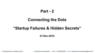 Part - 2
Connecting the Dots
“Startup Failures & Hidden Secrets”
01-Nov-2016
© Startup Failures & Hidden Secrets By Balakumar Ravichandran Mobile: +91 9901919109 Mail Id: balakumar.ravichandran@gmail.com
 