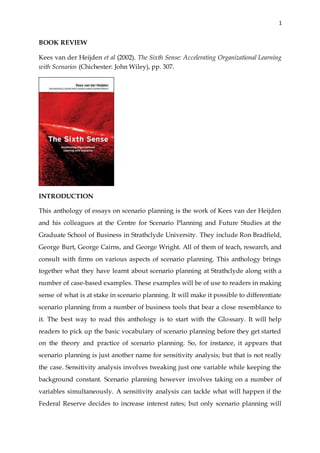 1
BOOK REVIEW
Kees van der Heijden et al (2002). The Sixth Sense: Accelerating Organizational Learning
with Scenarios (Chichester: John Wiley), pp. 307.
INTRODUCTION
This anthology of essays on scenario planning is the work of Kees van der Heijden
and his colleagues at the Centre for Scenario Planning and Future Studies at the
Graduate School of Business in Strathclyde University. They include Ron Bradfield,
George Burt, George Cairns, and George Wright. All of them of teach, research, and
consult with firms on various aspects of scenario planning. This anthology brings
together what they have learnt about scenario planning at Strathclyde along with a
number of case-based examples. These examples will be of use to readers in making
sense of what is at stake in scenario planning. It will make it possible to differentiate
scenario planning from a number of business tools that bear a close resemblance to
it. The best way to read this anthology is to start with the Glossary. It will help
readers to pick up the basic vocabulary of scenario planning before they get started
on the theory and practice of scenario planning. So, for instance, it appears that
scenario planning is just another name for sensitivity analysis; but that is not really
the case. Sensitivity analysis involves tweaking just one variable while keeping the
background constant. Scenario planning however involves taking on a number of
variables simultaneously. A sensitivity analysis can tackle what will happen if the
Federal Reserve decides to increase interest rates; but only scenario planning will
 