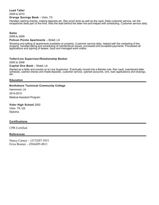 Lead Teller
2009 to 2010
Orange Savings Bank – Vidor, TX
Handled cashing checks, making deposits etc. Ran proof work as well as the vault. Daily customer service, ran the
receptionist desk part of the time. Was the lead behind the teller line and helped with scheduling. Customer service daily.
Sales
2008 to 2009
Pelican Pointe Apartments – Slidell, LA
Showing and selling of apartments available on property. Customer service daily, helped with the marketing of the
property, handled taking and scheduling of maintenance issues, processed and accepted payments. Processed all
applications and signing of leases. Input and managed work orders.
Teller/Line Supervisor/Relationship Banker
2005 to 2008
Capital One Bank – Slidell, LA
Started as a teller and moved up to Line Supervisor. Eventually moved into a Banker role. Ran vault, maintained teller
schedule, cashed checks and made deposits, customer service, opened accounts, cd's, loan applications and closings,
etc.
Education
Northshore Technical Community College
Hammond, LA
2014-2015
Medical Assistant Program
Vidor High School 2002
Vidor, TX, US
Diploma
Certifications
CPR Certified
References
Nancy Carney – (337)287-3931
Erica Bonner – (504)495-0811
 