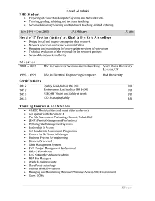 Khaled Al Rabaiei
3 | P a g e
PHD Student
 Preparing of research in Computer Systems and Network Field
 Tutoring, grading, advising, and sectional teaching
 Sectional laboratory teaching and field work teaching Limited lecturing.
July 1999 – Dec 2005 UAE Military Al Ain
Head of IT Section (Acting) at Khalifa Bin Zaid Air college
 Design, install and support enterprise data network
 Network operation and servers administration
 Managing and maintaining Software update services infrastructure
 Technical evaluation of the proposal for the network projects
 Secure data networks authority
Education
2001 – 2002 MSc. in Computer Systems and Networking South Bank University
London, UK
1993 – 1999 B.Sc. in Electrical Engineering/computer UAE University
Certifications
2012
2012
2013
2013
Quality Lead Auditor ISO 9001
Environment Lead Auditor ISO 14001
NEBOSH "Health and Safely at Work
IOSH Managing Safely
BSI
BSI
BSI
BSI
Training Courses & Conferences
 4th GCC Municipalities and smart cities conference
 Geo spatial world forum 2014
 The 6th Government Technology Summit, Dubai-UAE
 (PMP) Project Management Professional
 ISO Integrated Management Systems
 Leadership In Action
 CoE Leadership Assessment Programme
 Finance for No Financial Manager
 Business Process Re-engineering
 Balanced Scorecard
 Crisis Management System
 PMP Project Management Professional
 ITIL v3 Foundation
 EMC Networker Advanced Admin
 MBA For Managers
 Oracle E-business Suite
 SharePoint technology
 Ultimus Workflow system
 Managing and Maintaining Microsoft Windows Server 2003 Environment
 Cisco : CCNA
 