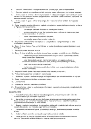 6. Descobrir a área tratada e proteger a cama com forro de papel, pano ou impermeável.
7. Colocar o paciente em posição apropriada e prender o saco plástico para lixo em local acessível.
8. Abrir o pacote de curativo e dispor as pinças com os cabos voltados para o executante, em ordem
de uso – da esquerda para a direita: pinça anatômica sem dente, Kocher, anatômica com dente, e a
espátula montada com gaze.
9. Abrir o pacote de gaze e colocá-la no campo. Se necessário colocar também chumaços de
algodão.
10. Retirar o curativo anterior utilizando a espátula montada com gaze embebida em benzina ou éter, e
a 1ª pinça antômica com dente.
- ao despejar soluções, virar o rótulo para a palma da mão;
- preferencialmente, só usar éter ou benzina após a retirada do esparadrapo, para
remover os resíduos do adesivo;
- retirar o esparadrapo no sentido dos pêlos;
- ao embeber a gaze, fazê-lo sobre a cuba-rim;
11. Desprezar o curativo anterior e a espátula no saco plástico, e a pinça no campo, na área
considerada contaminada.
12. Com a 2ª pinça (Kocher, Pean ou Kelly) limpar as bordas da lesão com gaze embebida em soro
fisiológico.
13. Secar com gaze e desprezar a pinça.
14. Com a 3ª pinça (anatômica sem dente) limpar a lesão com gaze embebida em soro fisiológico.
- obedecer o princípio: do menos contaminado para o mais contaminado, usando
tantas gazes forem necessárias;
- usar técnica de toque com movimentos rotativos com a gaze, evitando os
movimentos de dentro para fora da ferida, tanto quanto os de fora para dentro;
- usar cada gaze ou tampão uma só vez;
- remover ao máximo os exsudatos(secreções – pus, sangue), corpos estranhos e
tecidos necrosados;
15. Secar com gaze e passar o anti-séptico indicado (ou pomada, creme, etc.)
16. Proteger com gaze e fixar com adesivo (se indicado).
17. Desprezar a 3ª pinça e envolver as pinças no próprio campo, que será encaminhado ao expurgo.
18. Deixar o paciente confortável e o ambiente em ordem.
19. Lavar as mãos.
20. Providenciar a limpeza e a ordem do material.
21. Checar o horário e fazer as anotações de enfermagem, especialmente quanto à evolução da lesão
e queixas do paciente.
 OBSERVAÇÕES
1. Antes de fazer o curativo, observar o estado do paciente, ler as anotações sobre o tipo de
curativo, sua evolução e cuidados específicos.
2. Nas feridas cirúrgicas, a pele ao redor da ferida é considerada mais contaminada que a própria
ferida, enquanto que nas feridas infectadas a área mais contaminada é a do interior da lesão.
(Importante lembrar ao limpar ou tratar a lesão).
3. Quando o paciente necessitar de vários curativos, iniciar pela incisão fechada e limpa, seguindo-
se as lesões abertas não infectadas e por último as infectadas.
4. Geralmente, nas feridas cirúrgicas, 48 horas após a cirurgia, é recomendado deixar o curativo
aberto.
5. Ao dar banho em pacientes com curativo, aproveitar para lavar a lesão.
6. Devido ao risco de infecção hospitalar, não é recomendado levar o material de curativo no
carrinho. Deve-se levr só a bandeja com o material, para junto do paciente.
 