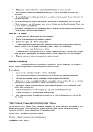 7. Não jogar o curativo anterior e as gazes utilizadas na cesta de lixo do paciente.
8. Não comprimir demais com ataduras e esparadrapo o local da ferida a fim de permitir boa
circulação.
9. O saco plástico que recebe gazes e ataduras usadas no curativo deve ser de uso individual. Um
para cada paciente.
10. Os curativos devem ser tocados diariamente e sempre que se apresentarem úmidos ou sujos.
11. Não é necessário o uso de luvas para fazer curativo. Exceto quando não utilizar pinça. Neste caso
as luvas devem ser esterilizadas.
12. Nas feridas, com exsudato, com suspeita de infecção deve ser colhida amostra para bacterioscopia
e encaminhada imediatamente ao laboratório.
 FERIDAS COM DRENO
1. Limpar o dreno e a pele ao redor, com soro fisiológico.
2. Colocar uma gaze sob o dreno, isolando-o da pele.
3. Colocar outra gaze sob o dreno, protegendo-o
4. O dreno de Penrose deve ser tracionado em cada curativo (exceto quando contra – indicado).
Cortar o excesso e colocar alfinete de segurança estéril, usando luva esterilizada.
- Nunca tocar diretamente no dreno.
5. O dreno tubular ou torácico exige troca de curativo extremamente rápido e curativo oclusivo para
evitar que ocorra pneumotórax. Não deve apresentar dobras, para garantir uma boa drenagem.
6. Observar e anotar o volume e o aspecto do material drenado.
MEDIDAS DE ASSEPSIA
                         A finalidade principal do tratamento de uma ferida é prevenir a infecção. Tal finalidade é
atingida pela manutenção de uma técnica asséptica durante os curativos.
 É importante:
1. Lavar as mãos antes de manipular o material esterilizado.
2. Diminuir ao mínimo de tempo possível a exposição da ferida e dos materiais esterilizados.
3. Não falar, ao manipular material esterilizado ou fazendo tratamento da ferida.
4. Conservar as pinças com as pontas voltadas sempre para baixo, a fim de evitar que as soluções
escorram para o cabo contaminado e voltem novamente para as pontas.
5. Manipular o material esterilizado sempre com o auxílio de pinças ou luvas esterilizadas e não
tocar a lesão com as mãos.
6. Considerar contaminado qualquer objeto que toque em locais não esterilizados.
7. Colocar na proteção da ferida somente material estéril.
8. Usar mascar nos casos de lesão muito drenante, ou se o funcionário estiver com infecção das
vias aéreas.
 
PRODUTOS MAIS UTILIZADOS NO TRATAMENTO DE FERIDAS
 Açúcar cristal ou fino – utilizado como cicatrizante, bactericida das feridas infectadas. Em regiões de difícil
aderência dos cristais, como proeminências ósseas, região perineal e inguinal, utiliza-se uma pasta
constituída de 10% de furacin ou vaselina e 90% de açúcar cristal.
 Água e sabão – emoliente utilizado para limpeza.
 Benzina – utilizada para desprendimento do adesivo.
 Clorexedine – anti – séptico.
 