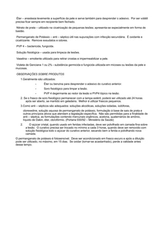  Éter – anestesia levemente a superfície da pele e serve também para desprender o adesivo. Por ser volátil
precisa ficar sempre em recipiente bem fechado.
 Nitrato de prata – utilizado na cicatrização de pequenas lesões; apresenta-se especialmente em forma de
bastão.
 Permanganato de Potássio – anti – séptico útil nas supurações com infecção secundária. É oxidante e
cicatrizante. Remove exsudatos e odores.
 PVP 4 – bactericida, fungicida.
 Solução fisiológica – usada para limpeza de lesões.
 Vaselina – emoliente utilizado para retirar crostas e impermeabilizar a pele.
 Violeta de Genciana 1 ou 2% - substância germicida e fungicida utilizada em micoses ou lesões da pele e
mucosas.
 OBSERVAÇÕES SOBRE PRODUTOS
1.Geralmente são utilizados:
- Éter ou benzina para desprender o adesivo do curativo anterior.
- Soro fisiológico para limpar a lesão.
- PVP 4 degermante ao redor da lesão e PVP4 tópico na lesão.
2. Se o frasco de soro fisiológico permanecer com a tampa estéril, poderá ser utilizado até 24 horas
após ser aberto, se mantido em geladeira. Melhor é utilizar frascos pequenos.
3.Como anti – sépticos são adequados: soluções alcoólicas, soluções iodadas, iodóforas,
clorexedine, solução aquosa de permanganato de potássio, formulação à base de sais de prata e
outros princípios ativos que atendam a legislação específica. Não são permitidas para a finalidade de
anti – séptica, as formulações contendo mercunais orgânicos, acetona, quaternários de amônio,
líquido de Dakin, éter, clorofórmio. (Portaria 930/92 – Ministério da Saúde)
2. O açúcar cristal, quando usado em feridas infectadas, deve ser polvilhado em camada fina sobre
a lesão. O curativo precisa ser trocado no mínimo a cada 3 horas, quando deve ser removido com
solução fisiológica todo o açúcar do curativo anterior, secando bem a ferida e polvilhando nova
camada.
O permanganato de potássio é fotosensível. Deve ser acondicionado em frasco escuro e após a diluição
pode ser utilizado, no máximo, em 15 dias. Se oxidar (tornar-se acastanhado), perde a validade antes
desse tempo.
 