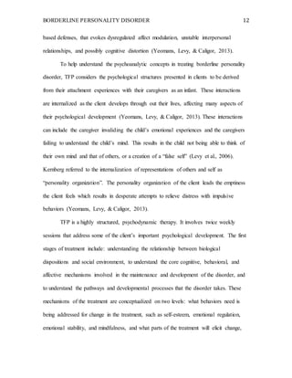 BORDERLINE PERSONALITY DISORDER 12
based defenses, that evokes dysregulated affect modulation, unstable interpersonal
relationships, and possibly cognitive distortion (Yeomans, Levy, & Caligor, 2013).
To help understand the psychoanalytic concepts in treating borderline personality
disorder, TFP considers the psychological structures presented in clients to be derived
from their attachment experiences with their caregivers as an infant. These interactions
are internalized as the client develops through out their lives, affecting many aspects of
their psychological development (Yeomans, Levy, & Caligor, 2013). These interactions
can include the caregiver invaliding the child’s emotional experiences and the caregivers
failing to understand the child’s mind. This results in the child not being able to think of
their own mind and that of others, or a creation of a “false self” (Levy et al., 2006).
Kernberg referred to the internalization of representations of others and self as
“personality organization”. The personality organization of the client leads the emptiness
the client feels which results in desperate attempts to relieve distress with impulsive
behaviors (Yeomans, Levy, & Caligor, 2013).
TFP is a highly structured, psychodynamic therapy. It involves twice weekly
sessions that address some of the client’s important psychological development. The first
stages of treatment include: understanding the relationship between biological
dispositions and social environment, to understand the core cognitive, behavioral, and
affective mechanisms involved in the maintenance and development of the disorder, and
to understand the pathways and developmental processes that the disorder takes. These
mechanisms of the treatment are conceptualized on two levels: what behaviors need is
being addressed for change in the treatment, such as self-esteem, emotional regulation,
emotional stability, and mindfulness, and what parts of the treatment will elicit change,
 