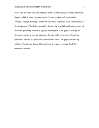 BORDERLINE PERSONALITY DISORDER 14
basis’s and this paper looks at Kernberg’s model of understanding borderline personality
disorder, which is based on a combination of object relations and psychoanalytic
concepts. Although Kernberg’s framework has amply contributed to the understanding of
the development of borderline personality disorder, the neurobiological underpinnings of
borderline personality disorder is explored and analyzed in this paper. Following the
theoretical analysis is a section discussing diversity within the context of borderline
personality, specifically gender and socioeconomic status. This paper concludes by
analyzing Transference Focused Psychotherapy in respects to treating borderline
personality disorder.
 