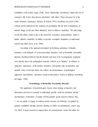 BORDERLINE PERSONALITY DISORDER 6
established at the earliest stages of life. These relationships inevitability shapes the rest of
someone’s life in how they process attachment with others. These processes lie at the
center of human experiences (Schore, & Schore, 2012). Kernberg was aware of this
concept and he understood this symptom by postulating that the lack of integrating an
internal image of self and others ultimately leads to affective instability. The split image
of self and others, which is due to the protection of positive representations, leads to
further affective instability by failing to provide a complete foundation to understand
oneself and others (Levy et al., 2006).
According to the approach developed by Kernberg, pathology of identity
formation is the hallmark of severe personality disorders, such as borderline personality
disorder. Kernberg believed that the disorder and most of its accompanying symptoms
were directly tied to the pathological structure referred to as “identity” in relations to
subjective experiences. If the identity formation corresponds with an unrealistic and
unstable sense of self and others, this reflects the predominance of pathological
aggression and defensive operations based on dissociation, known as splitting (Kernberg,
& Caligor, 1996).
Neurobiology of Borderline Personality Disorder
The application of neurobiological factors when looking at disorders and
disoriented processes is essential to understand specific needs for treatment and the
developments of disorders. Cozolino (2010) summed up the need by evidence that,
“…we are unable to engage in random actions because our behaviors are guided by
patterns established through previous learning to which we automatically return” (pg.
16). There is much research to support there are environmental causes that affect the
 
