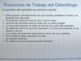 Posiciones de Trabajo del Odontólogo La posición del operador es correcta cuando:   Está sentado cómodamente con sus muslos paralelos al suelo y su espalda bien apoyada. Su posición abarca de las 9 a las 12 en el reloj. La boca del paciente está en línea con su plano sagital La boca del paciente se halla al nivel de los codos del operador La distancia entre los ojos del operador y la boca del paciente no es inferior a 35 cm. Los codos del operador permanecen cerca de sus costados Sus hombros están paralelos al suelo La espalda derecha Su cuello sin estar excesivamente inclinado 
