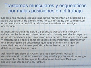 Trastornos musculares y esqueleticos por malas posiciones en el trabajo Las lesiones músculo esqueléticas (LME) representan un problema de Salud Ocupacional de dimensiones no cuantificadas, por su magnitud en ocurrencia y la posibilidad de no ser consideradas de origen ocupacional.  El Instituto Nacional de Salud y Seguridad Ocupacional (NIOSH), señala que las lesiones o desordenes músculo-esquelétales incluyen un grupo de condiciones que involucran a los nervios, tendones, músculos, y estructuras de apoyo como los discos intervertebrales. Representan una amplia gama de desórdenes que pueden diferir en grado de severidad desde síntomas periódicos leves hasta condiciones debilitantes crónicas severas. Así mismo establece el NIOSH; que los desórdenes músculo- esquelétales si han sido causados o agravados por las condiciones y/o medio ambiente de trabajo se les denomina Lesiones Músculo Esqueléticas Ocupacionales, (LMEO). 