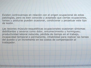 Existen controversias en relación con el origen ocupacional de estas patologías, pero es bien conocido y aceptado que ciertas ocupaciones, tareas y posturas pueden ocasionar, condicionar y perpetuar este tipo de lesión. Las lesiones músculo-esqueléticas ocupacionales ocasionan síntomas debilitantes y severos como dolor, entumecimiento y hormigueo; productividad laboral reducida, pérdida de tiempo en el trabajo, incapacidad temporal o permanente, inhabilidad para realizar las tareas del puesto y un incremento en los costos de compensación al trabajador.   