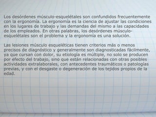 Los desórdenes músculo-esquelétales son confundidos frecuentemente con la ergonomía. La ergonomía es la ciencia de ajustar las condiciones en los lugares de trabajo y las demandas del mismo a las capacidades de los empleados. En otras palabras, los desórdenes músculo-esquelétales son el problema y la ergonomía es una solución.  Las lesiones músculo esqueléticas tienen criterios más o menos precisos de diagnóstico y generalmente son diagnosticadas fácilmente, ya que cursan con dolor, su etiología es múltiple, no solo se producen por efecto del trabajo, sino que están relacionadas con otras posibles actividades extralaborales, con antecedentes traumáticos o patologías previas, y con el desgaste o degeneración de los tejidos propios de la edad. 