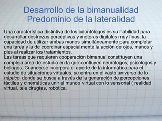 Desarrollo de la bimanualidad Predominio de la lateralidad Una característica distintiva de los odontólogos es su habilidad para desarrollar destrezas perceptivas y motoras digitales muy finas, la capacidad de utilizar ambas manos simultáneamente para completar una tarea y la de coordinar espacialmente la acción de ojos, manos y pies al realizar los tratamientos. Las tareas que requieren cooperación bimanual constituyen una compleja área de estudio en la que confluyen neurólogos, psicólogos y biólogos. Cuando se incorpora el aporte de la informática para el estudio de situaciones virtuales, se entra en el vasto universo de lo  háptico,  donde se busca a través de la generación de percepciones táctiles y cinemáticas unir el mundo virtual con lo sensorial ( realidad virtual, tele cirugías, robótica. 