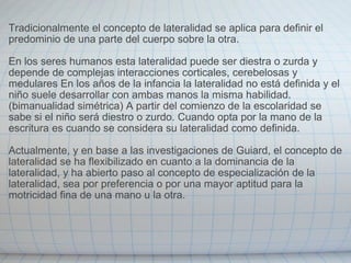 Tradicionalmente el concepto de lateralidad se aplica para definir el predominio de una parte del cuerpo sobre la otra. En los seres humanos esta lateralidad puede ser diestra o zurda y depende de complejas interacciones corticales, cerebelosas y medulares En los años de la infancia la lateralidad no está definida y el niño suele desarrollar con ambas manos la misma habilidad. (bimanualidad simétrica) A partir del comienzo de la escolaridad se sabe si el niño será diestro o zurdo. Cuando opta por la mano de la escritura es cuando se considera su lateralidad como definida. Actualmente, y en base a las investigaciones de Guiard, el concepto de lateralidad se ha flexibilizado en cuanto a la dominancia de la lateralidad, y ha abierto paso al concepto de especialización de la lateralidad, sea por preferencia o por una mayor aptitud para la motricidad fina de una mano u la otra. 