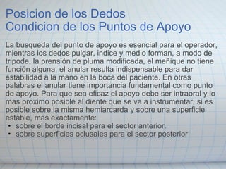 Posicion de los Dedos  Condicion de los Puntos de Apoyo La busqueda del punto de apoyo es esencial para el operador, mientras los dedos pulgar, indice y medio forman, a modo de tripode, la prensión de pluma modificada, el meñique no tiene función alguna, el anular resulta indispensable para dar estabilidad a la mano en la boca del paciente. En otras palabras el anular tiene importancia fundamental como punto de apoyo. Para que sea eficaz el apoyo debe ser intraoral y lo mas proximo posible al diente que se va a instrumentar, si es posible sobre la misma hemiarcarda y sobre una superficie estable, mas exactamente: sobre el borde incisal para el sector anterior. sobre superficies oclusales para el sector posterior 