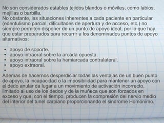 No son considerados estables tejidos blandos o móviles, como labios, mejillas o barbilla.  No obstante, las situaciones inherentes a cada paciente en particular (edentulismo parcial, dificultades de apertura y de acceso, etc.) no siempre permiten disponer de un punto de apoyo ideal, por lo que hay que estar preparados para recurrir a los denominados puntos de apoyo alternativos:   apoyo de soporte. apoyo intraoral sobre la arcada opuesta. apoyo intraoral sobre la hemiarcada contralateral. apoyo extraoral.   Ademas de hacernos desperdiciar todas las ventajas de un buen punto de apoyo, la incapacidad o la imposibilidad para mantener un apoyo con el dedo anular da lugar a un movimiento de activación incorrecto, limitado al uso de los dedos y de la muñeca que son forzados en exceso y que, con el tiempo, producen la compresión del nervio medio del interior del tunel carpiano proporcionando el sindrome Homónimo. 