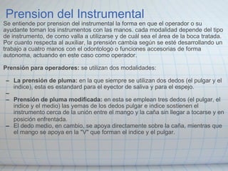 Prension del Instrumental Se entiende por prension del instrumental la forma en que el operador o su ayudante toman los instrumentos con las manos. cada modalidad depende del tipo de instrumento, de como valla a utilizarse y de cuál sea el área de la boca tratada. Por cuanto respecta al auxiliar, la prensión cambia según se esté desarrollando un trabajo a cuatro manos con el odontologo o funciones accesorias de forma autonoma, actuando en este caso como operador.   Prensión para operadores:  se utilizan dos modalidades:   La prensión de pluma:  en la que siempre se utilizan dos dedos (el pulgar y el indice), esta es estandard para el eyector de saliva y para el espejo.   Prensión de pluma modificada:  en esta se emplean tres dedos (el pulgar, el indice y el medio) las yemas de los dedos pulgar e indice sostienen el instrumento cerca de la unión entre el mango y la caña sin llegar a tocarse y en posición enfrentada.     El dedo medio, en cambio, se apoya directamente sobre la caña, mientras que el mango se apoya en la "V" que forman el indice y el pulgar.                                                    