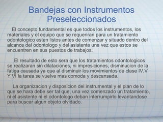 Bandejas con Instrumentos Preseleccionados     El concepto fundamental es que todos los instrumentos, los materiales y el equipo que se requeriran para un tratamiento odontologico esten listos antes de comenzar y situado dentro del alcance del odontologo y del asistente una vez que estos se encuentren en sus puestos de trabajos.         El resultado de esto sera que los tratamientos odontologicos se realizaran sin dilataciones, ni impresiciones, disminucion de la fatiga causada ya que al disminuir los movimientos de clase IV,V Y VI la tarea se vuelve mas comoda y descansada.        La organizacion y disposicion del instrumental y el plan de lo que se hara debe ser tal que, una vez comenzado un tratamiento, ni el asistente ni el odontologo deban  interrumpirlo levantandose para buscar algun objeto olvidado. 