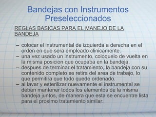 Bandejas con Instrumentos Preseleccionados REGLAS BASICAS PARA EL MANEJO DE LA BANDEJA colocar el instrumental de izquierda a derecha en el orden en que sera empleado clinicamente. una vez usado un instrumento, coloquelo de vuelta en la misma posicion que ocupaba en la bandeja. despues de terminar el tratamiento, la bandeja con su contenido completo se retira del area de trabajo, lo que permitira que todo quede ordenado. al lavar y esterilizar nuevamente el instrumental se deben mantener todos los elementos de la misma bandeja juntos, de manera que esta se encuentre lista para el proximo tratamiento similar.   