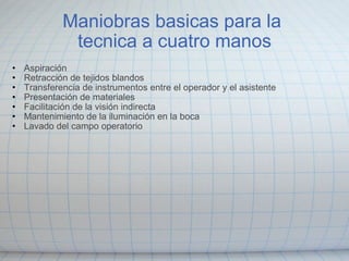 Maniobras basicas para la  tecnica a cuatro manos Aspiración Retracción de tejidos blandos Transferencia de instrumentos entre el operador y el asistente  Presentación de materiales  Facilitación de la visión indirecta  Mantenimiento de la iluminación en la boca  Lavado del campo operatorio 