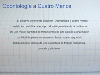 Odontología a Cuatro Manos                 El objetivo general de practicar “Odontología a cuatro manos”    consiste en posibilitar al equipo odontólogo-asistente la realización    de una mayor cantidad de tratamientos de alta calidad a una mayor    cantidad de personas en menor tiempo que el requerido    habitualmente, dentro de una atmósfera de trabajo distendida,    cómoda y eficiente.   