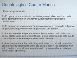 Odontologia a Cuatro Manos    Esto se logra cuando: 1.- El operador y el asistente, sentados junto al sillón, realizan cada paso del tratamiento en una forma cuidadosamente planeada previamente. 2.- El equipo y el instrumental han sido elegidos en base a la aplicación de principios ergonómicos de simplificación del trabajo. 3.- La asistente dental permanece continuamente al lado del sillón dental colaborando con el odontólogo, lo que posibilita que este pueda concentrarse totalmente en la atención al paciente. 4.- Los casos a tratar han sido diagnosticados con cuidado, cuentan con un plan de tratamiento planeado paso a paso y los pacientes han sido citados convencionalmente de modo de aprovechar al máximo cada sesión operatoria. 
