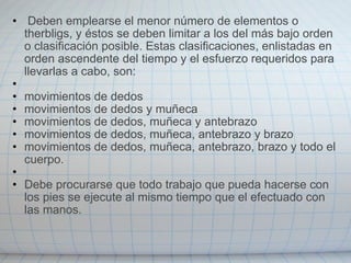   Deben emplearse el menor número de elementos o therbligs, y éstos se deben limitar a los del más bajo orden o clasificación posible. Estas clasificaciones, enlistadas en orden ascendente del tiempo y el esfuerzo requeridos para llevarlas a cabo, son:   movimientos de dedos  movimientos de dedos y muñeca movimientos de dedos, muñeca y antebrazo movimientos de dedos, muñeca, antebrazo y brazo movimientos de dedos, muñeca, antebrazo, brazo y todo el cuerpo.   Debe procurarse que todo trabajo que pueda hacerse con los pies se ejecute al mismo tiempo que el efectuado con las manos. 