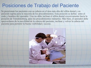 Posiciones de Trabajo del Paciente Se posicionan los pacientes con su cabeza en el área más alta del sillón dental y en  posición supina para la mayoría de los procedimientos. Esta posición se define  entre el codo y hombro del operador. Uno no debe inclinar el sillón dental excesivamente hacia la posición de Trendelenberg, para los procedimientos rutinarios. Más bien, el operador debe aprovecharse de la movilidad de la cabeza del paciente, inclinar y volver la cabeza del paciente para permitir la buena visibilidad y acceso. 