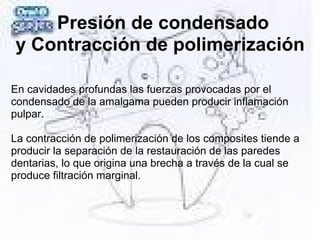 Presión de condensado
y Contracción de polimerización
En cavidades profundas las fuerzas provocadas por el
condensado de la amalgama pueden producir inflamación
pulpar.
La contracción de polimerización de los composites tiende a
producir la separación de la restauración de las paredes
dentarias, lo que origina una brecha a través de la cual se
produce filtración marginal.
 