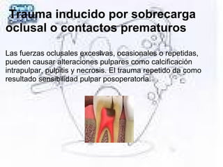 Trauma inducido por sobrecarga
oclusal o contactos prematuros
Las fuerzas oclusales excesivas, ocasionales o repetidas,
pueden causar alteraciones pulpares como calcificación
intrapulpar, pulpitis y necrosis. El trauma repetido da como
resultado sensibilidad pulpar posoperatoria.
 