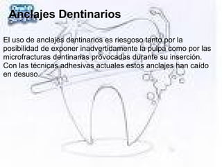 Anclajes Dentinarios
El uso de anclajes dentinarios es riesgoso tanto por la
posibilidad de exponer inadvertidamente la pulpa como por las
microfracturas dentinarias provocadas durante su inserción.
Con las técnicas adhesivas actuales estos anclajes han caído
en desuso.
 
