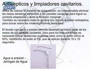 Antisepticos y limpiadores cavitarios.
Antes de colocar el material de restauración, es indispensable eliminar
los restos dentarios adheridos a las paredes cavitarias para lograr su
correcta adaptación y evita la filtración marginal.
También es necesario tratar la dentina con alguna solución antiséptica,
para actuar sobre los microorganismos residuales.
El lavado con agua a presión permite desalojar la mayor parte de los
restos de las paredes cavitarias, pero para los más adheridos es
necesario utilizar sustancias químicas tales como el ácido cítrico al
50%, hipoclorito de sodio al 5%, que se aplican durante 10 o 15
segundos.
Agua a presion -
Jeringas de Agua
 