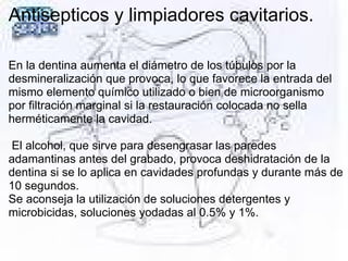 Antisepticos y limpiadores cavitarios.
En la dentina aumenta el diámetro de los túbulos por la
desmineralización que provoca, lo que favorece la entrada del
mismo elemento químico utilizado o bien de microorganismo
por filtración marginal si la restauración colocada no sella
herméticamente la cavidad.
El alcohol, que sirve para desengrasar las paredes
adamantinas antes del grabado, provoca deshidratación de la
dentina si se lo aplica en cavidades profundas y durante más de
10 segundos.
Se aconseja la utilización de soluciones detergentes y
microbicidas, soluciones yodadas al 0.5% y 1%.
 
