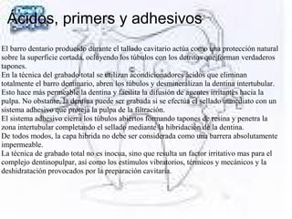 Ácidos, primers y adhesivos
El barro dentario producido durante el tallado cavitario actúa como una protección natural
sobre la superficie cortada, ocluyendo los túbulos con los detritos que forman verdaderos
tapones.
En la técnica del grabado total se utilizan acondicionadores ácidos que eliminan
totalmente el barro dentinario, abren los túbulos y desmineralizan la dentina intertubular.
Esto hace más permeable la dentina y facilita la difusión de agentes irritantes hacia la
pulpa. No obstante, la dentina puede ser grabada si se efectúa el sellado inmediato con un
sistema adhesivo que proteja la pulpa de la filtración.
El sistema adhesivo cierra los túbulos abiertos formando tapones de resina y penetra la
zona intertubular completando el sellado mediante la hibridación de la dentina.
De todos modos, la capa hibrida no debe ser considerada como una barrera absolutamente
impermeable.
La técnica de grabado total no es inocua, sino que resulta un factor irritativo mas para el
complejo dentinopulpar, así como los estímulos vibratorios, térmicos y mecánicos y la
deshidratación provocados por la preparación cavitaria.
 